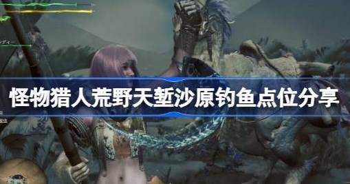 怪物猎人荒野天堑沙原钓鱼点都在哪里 怪物猎人荒野天堑沙原钓鱼点位攻略