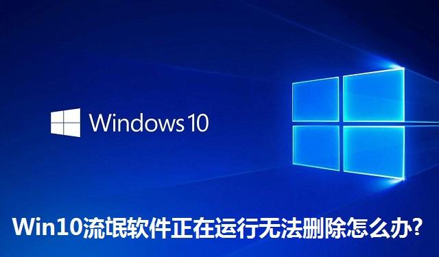 Win10流氓软件正在运行无法删除怎么办?Win10流氓软件正在运行无法删除的解决方法