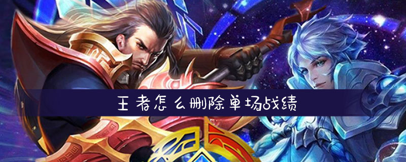 王者荣耀怎么删除单场战绩-王者荣耀删除单场战绩方法