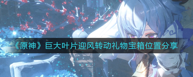 原神巨大叶片迎风转动礼物宝箱的位置在哪里-原神宏大叶片顶风转动礼物宝箱位置分享