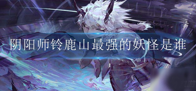 阴阳师铃鹿山最强的妖怪是谁-阴阳师铃鹿山最强的妖怪引见