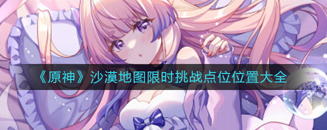 原神沙漠地图限时挑战点位在哪里-原神沙漠地图限时应战点位位置大全