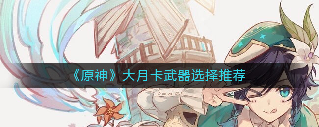 原神大月卡武器怎么选-原神大月卡武器选择引荐
