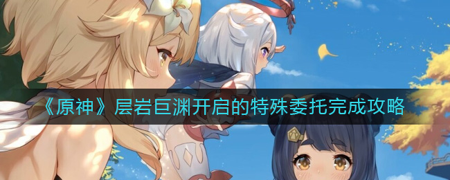 原神层岩巨渊开启的特殊拜托怎么完成-原神层岩巨渊开启的特殊拜托完成攻略